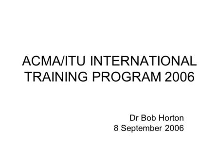 ACMA/ITU INTERNATIONAL TRAINING PROGRAM 2006 Dr Bob Horton 8 September 2006.