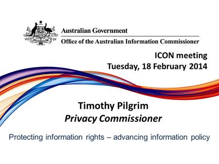 Protecting information rights –­ advancing information policy ICON meeting Tuesday, 18 February 2014 Timothy Pilgrim Privacy Commissioner.