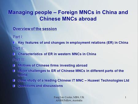 Fang Lee Cooke, MBS, UK ANBS Fellow, Australia 1 Managing people – Foreign MNCs in China and Chinese MNCs abroad Overview of the session Part I: Key features.