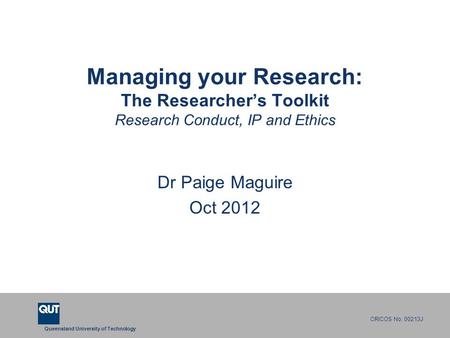 Queensland University of Technology CRICOS No. 00213J Managing your Research: The Researcher’s Toolkit Research Conduct, IP and Ethics Dr Paige Maguire.
