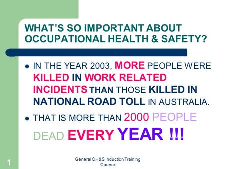 General OH&S Induction Training Course 1 WHAT’S SO IMPORTANT ABOUT OCCUPATIONAL HEALTH & SAFETY? IN THE YEAR 2003, MORE PEOPLE WERE KILLED IN WORK RELATED.