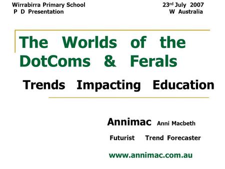 The Worlds of the DotComs & Ferals Trends Impacting Education Annimac Anni Macbeth Futurist Trend Forecaster www.annimac.com.au Wirrabirra Primary School.