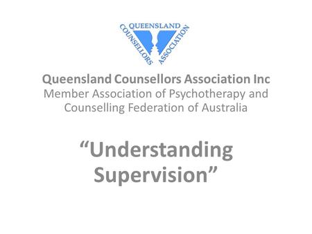 Queensland Counsellors Association Inc Member Association of Psychotherapy and Counselling Federation of Australia “Understanding Supervision”