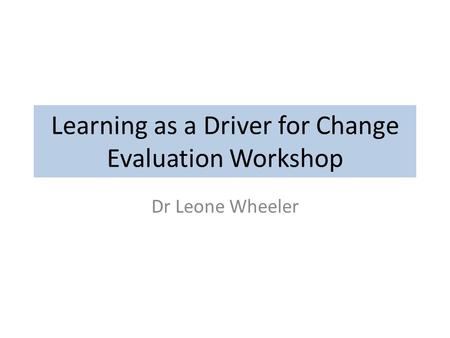 Learning as a Driver for Change Evaluation Workshop Dr Leone Wheeler.