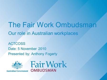 The Fair Work Ombudsman Our role in Australian workplaces ACTCOSS Date: 5 November 2010 Presented by: Anthony Fogarty.