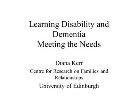 Learning Disability and Dementia Meeting the Needs Diana Kerr Centre for Research on Families and Relationships University of Edinburgh.