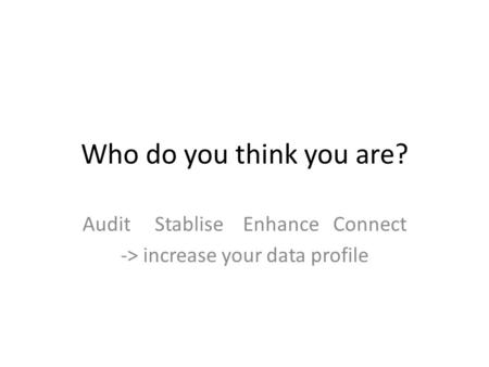 Who do you think you are? Audit Stablise Enhance Connect -> increase your data profile.