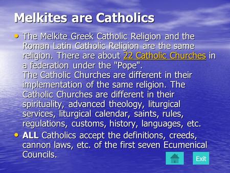 Melkites are Catholics The Melkite Greek Catholic Religion and the Roman Latin Catholic Religion are the same religion. There are about 22 Catholic Churches.