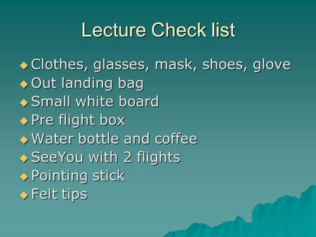 Lecture Check list  Clothes, glasses, mask, shoes, glove  Out landing bag  Small white board  Pre flight box  Water bottle and coffee  SeeYou with.