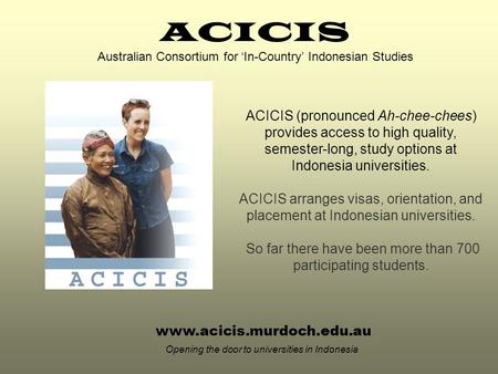 Www.acicis.murdoch.edu.au Opening the door to universities in Indonesia ACICIS (pronounced Ah-chee-chees) provides access to high quality, semester-long,