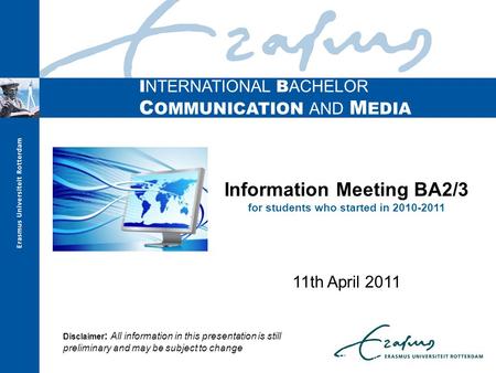 I NTERNATIONAL B ACHELOR C OMMUNICATION AND M EDIA Information Meeting BA2/3 for students who started in 2010-2011 11th April 2011 Disclaimer : All information.