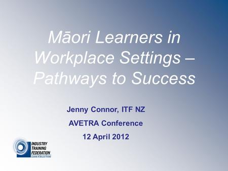 Māori Learners in Workplace Settings – Pathways to Success Jenny Connor, ITF NZ AVETRA Conference 12 April 2012.