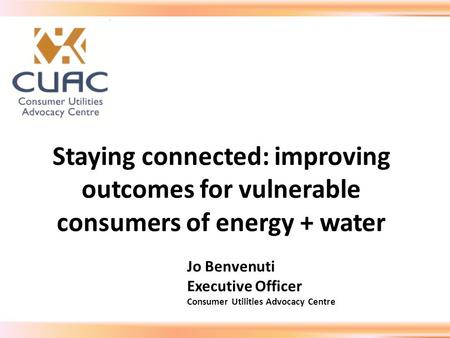 Staying connected: improving outcomes for vulnerable consumers of energy + water Jo Benvenuti Executive Officer Consumer Utilities Advocacy Centre.