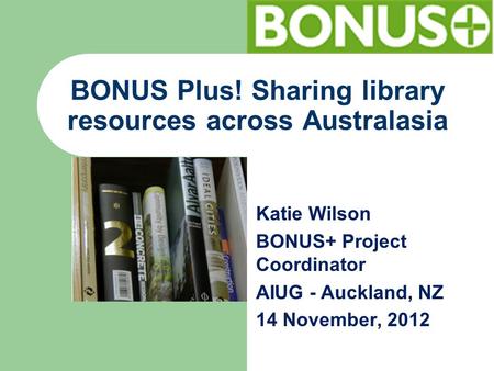 BONUS Plus! Sharing library resources across Australasia Katie Wilson BONUS+ Project Coordinator AIUG - Auckland, NZ 14 November, 2012.