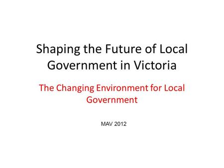 Shaping the Future of Local Government in Victoria The Changing Environment for Local Government MAV 2012.