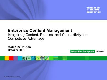 © 2007 IBM Corporation Enterprise Content Management Integrating Content, Process, and Connectivity for Competitive Advantage Malcolm Holden October 2007.