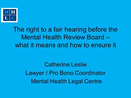 The right to a fair hearing before the Mental Health Review Board – what it means and how to ensure it Catherine Leslie Lawyer / Pro Bono Coordinator Mental.