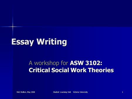 Rob Walker, May 2008Student Learning Unit Victoria University1 Essay Writing A workshop for ASW 3102: Critical Social Work Theories.
