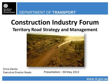 DEPARTMENT OF TRANSPORT www.nt.gov.au Construction Industry Forum Territory Road Strategy and Management Presentation – 30 May 2013 Ernie Wanka Executive.