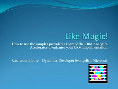 How to use the samples provided as part of the CRM Analytics Accelerator to enhance your CRM implementation Catherine Eibner – Dynamics Developer Evangelist,