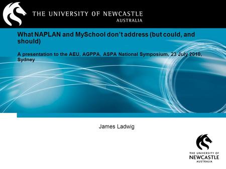 James Ladwig What NAPLAN and MySchool don’t address (but could, and should) A presentation to the AEU, AGPPA, ASPA National Symposium, 23 July 2010, Sydney.