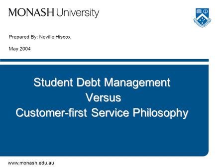 www.monash.edu.au Prepared By: Neville Hiscox May 2004 Student Debt Management Versus Versus Customer-first Service Philosophy.