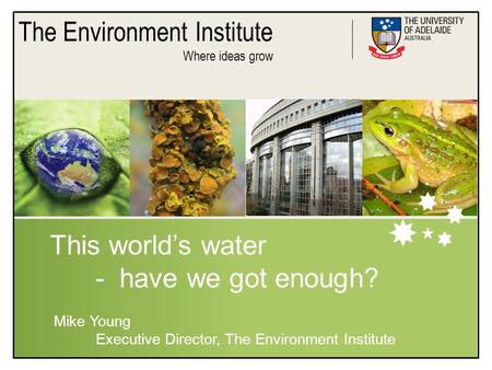The Environment Institute Where ideas grow This world’s water - have we got enough? Mike Young Executive Director, The Environment Institute.