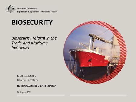 24 August 2012 BIOSECURITY Biosecurity reform in the Trade and Maritime Industries Ms Rona Mellor Deputy Secretary Shipping Australia Limited Seminar.