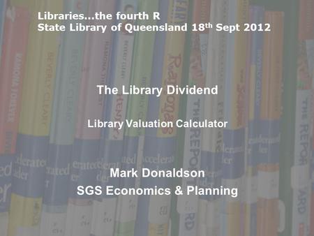 The Library Dividend Library Valuation Calculator Mark Donaldson SGS Economics & Planning Libraries...the fourth R State Library of Queensland 18 th Sept.