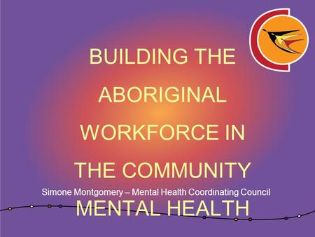 BUILDING THE ABORIGINAL WORKFORCE IN THE COMMUNITY MENTAL HEALTH SECTOR Simone Montgomery – Mental Health Coordinating Council.