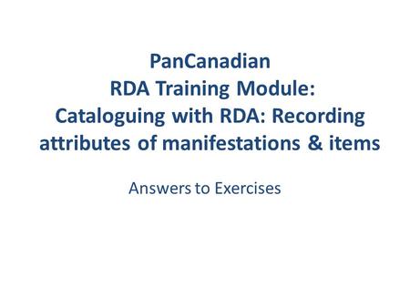 PanCanadian RDA Training Module: Cataloguing with RDA: Recording attributes of manifestations & items Answers to Exercises.