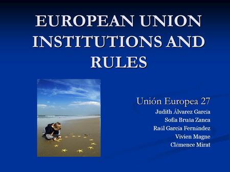 EUROPEAN UNION INSTITUTIONS AND RULES Unión Europea 27 Judith Á lvarez Garc í a Sof í a Bru ñ a Zanca Ra ú l Garc í a Fern á ndez Vivien Magne Cl é mence.