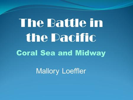 The Battle in the Pacific Coral Sea and Midway Mallory Loeffler.