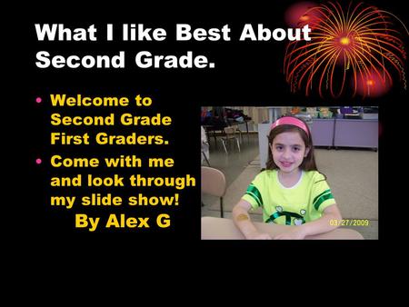 Welcome to Second Grade First Graders. Come with me and look through my slide show! What I like Best About Second Grade. By Alex G.