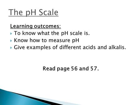 Learning outcomes:  To know what the pH scale is.  Know how to measure pH  Give examples of different acids and alkalis. Read page 56 and 57.
