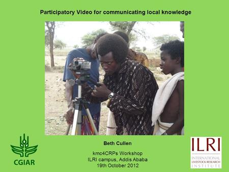 Beth Cullen Participatory Video for communicating local knowledge kmc4CRPs Workshop ILRI campus, Addis Ababa 19th October 2012.