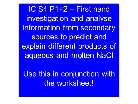 IC S4 P1+2 – First hand investigation and analyse information from secondary sources to predict and explain different products of aqueous and molten NaCl.