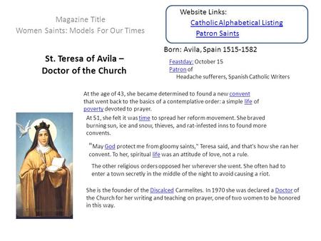St. Teresa of Avila – Doctor of the Church Magazine Title Women Saints: Models For Our Times Born: Avila, Spain 1515-1582 Feastday:Feastday: October 15.
