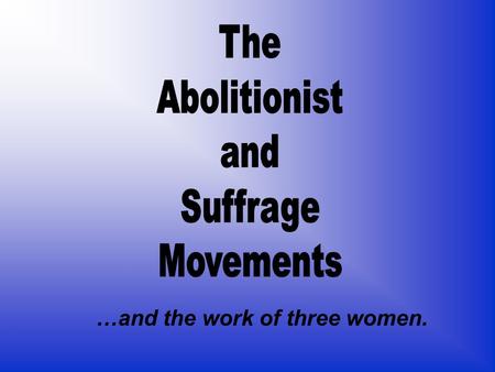 The Abolitionist and Suffrage Movements …and the work of three women.