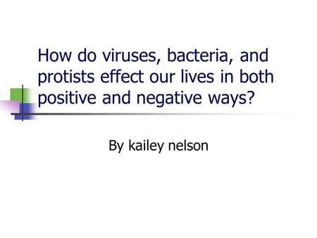 How do viruses, bacteria, and protists effect our lives in both positive and negative ways? By kailey nelson.