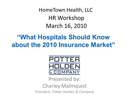 HomeTown Health, LLC HR Workshop March 16, 2010 Presented by: Charley Malmquist President, Potter-Holden & Company “What Hospitals Should Know about the.