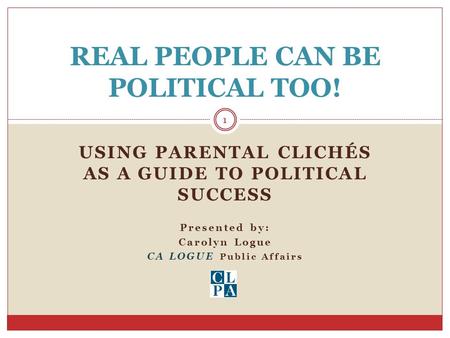 USING PARENTAL CLICHÉS AS A GUIDE TO POLITICAL SUCCESS Presented by: Carolyn Logue CA LOGUE Public Affairs REAL PEOPLE CAN BE POLITICAL TOO! 1.