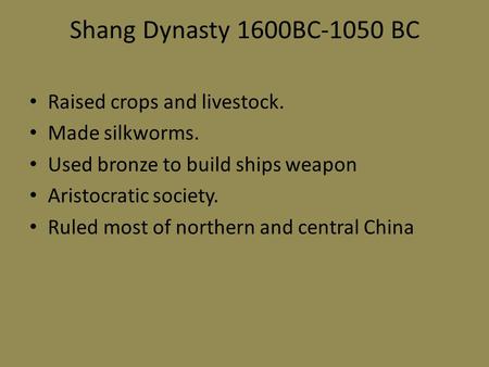 Shang Dynasty 1600BC-1050 BC Raised crops and livestock. Made silkworms. Used bronze to build ships weapon Aristocratic society. Ruled most of northern.