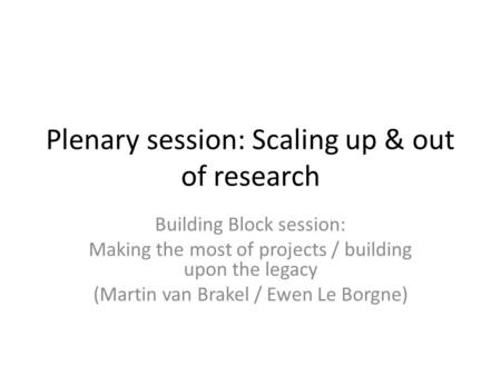 Plenary session: Scaling up & out of research Building Block session: Making the most of projects / building upon the legacy (Martin van Brakel / Ewen.