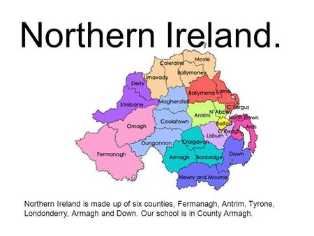 Northern Ireland. Northern Ireland is made up of six counties, Fermanagh, Antrim, Tyrone, Londonderry, Armagh and Down. Our school is in County Armagh.