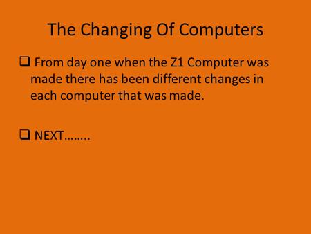 The Changing Of Computers  From day one when the Z1 Computer was made there has been different changes in each computer that was made.  NEXT……..