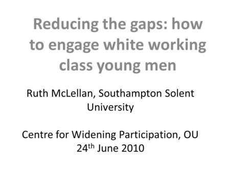 Ruth McLellan, Southampton Solent University Centre for Widening Participation, OU 24 th June 2010 Reducing the gaps: how to engage white working class.