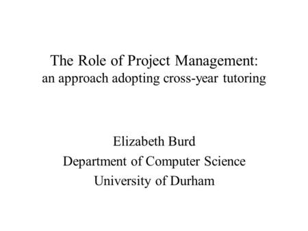 The Role of Project Management: an approach adopting cross-year tutoring Elizabeth Burd Department of Computer Science University of Durham.