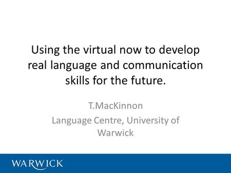 Using the virtual now to develop real language and communication skills for the future. T.MacKinnon Language Centre, University of Warwick.