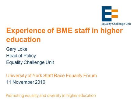Experience of BME staff in higher education Gary Loke Head of Policy Equality Challenge Unit University of York Staff Race Equality Forum 11 November 2010.